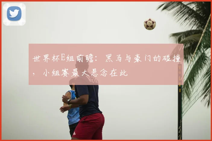 世界杯E组前瞻:黑马与豪门的碰撞,小组赛最大悬念在此
