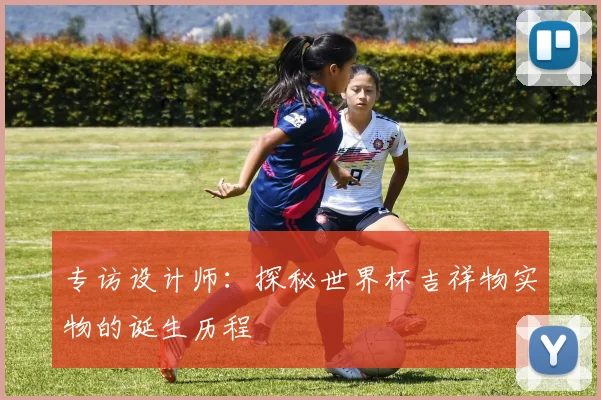 专访设计师:探秘世界杯吉祥物实物的诞生历程