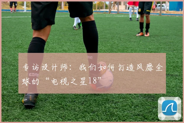 专访设计师:我们如何打造风靡全球的“电视之星18”