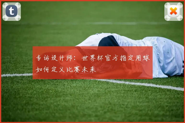 专访设计师:世界杯官方指定用球如何定义比赛未来