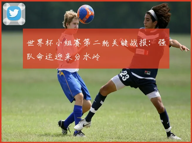 世界杯小组赛第二轮关键战报:强队命运迎来分水岭