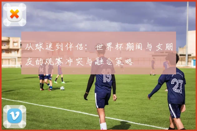 从球迷到伴侣：世界杯期间与女朋友的观赛冲突与融合策略