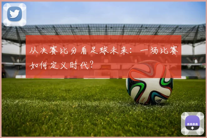 从决赛比分看足球未来:一场比赛如何定义时代?