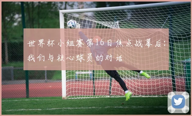 世界杯小组赛第16日焦点战幕后:我们与核心球员的对话
