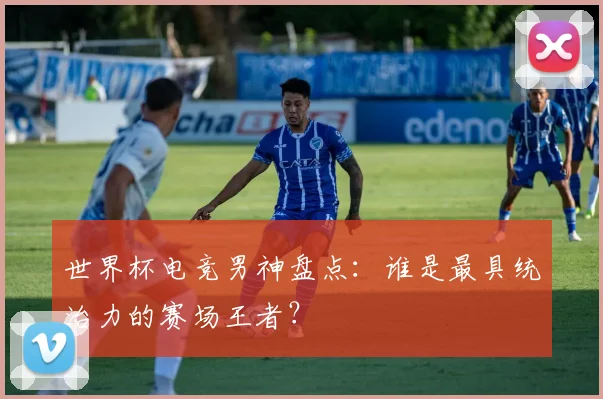 世界杯电竞男神盘点:谁是最具统治力的赛场王者?