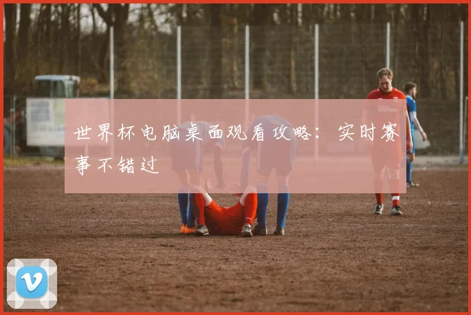 世界杯电脑桌面观看攻略:实时赛事不错过