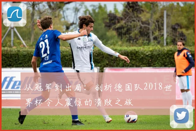 从冠军到出局:剖析德国队2018世界杯令人震惊的溃败之旅